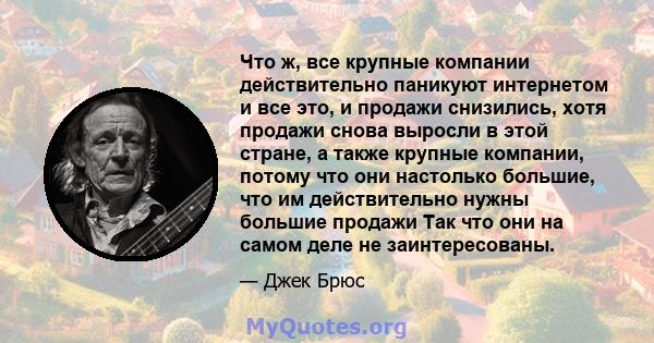 Что ж, все крупные компании действительно паникуют интернетом и все это, и продажи снизились, хотя продажи снова выросли в этой стране, а также крупные компании, потому что они настолько большие, что им действительно