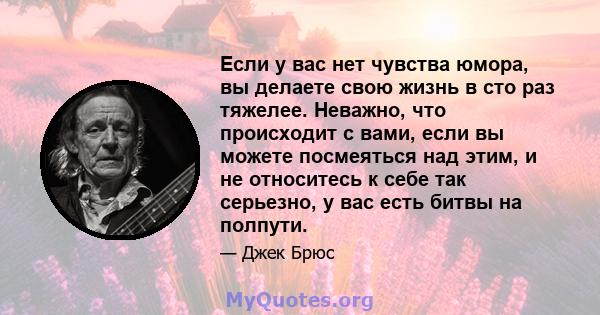 Если у вас нет чувства юмора, вы делаете свою жизнь в сто раз тяжелее. Неважно, что происходит с вами, если вы можете посмеяться над этим, и не относитесь к себе так серьезно, у вас есть битвы на полпути.