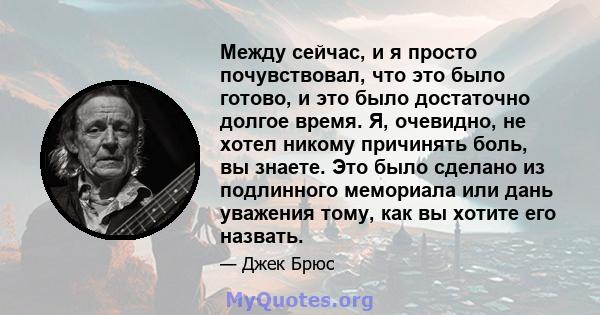 Между сейчас, и я просто почувствовал, что это было готово, и это было достаточно долгое время. Я, очевидно, не хотел никому причинять боль, вы знаете. Это было сделано из подлинного мемориала или дань уважения тому,