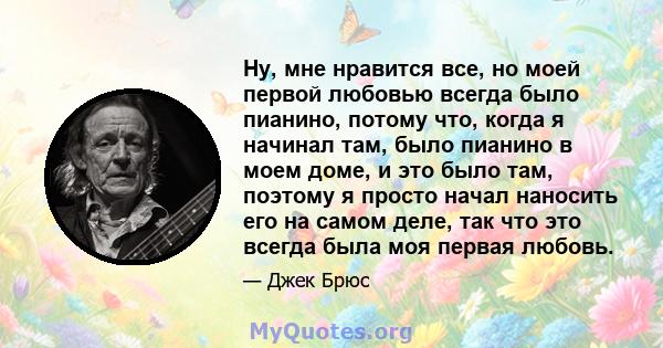 Ну, мне нравится все, но моей первой любовью всегда было пианино, потому что, когда я начинал там, было пианино в моем доме, и это было там, поэтому я просто начал наносить его на самом деле, так что это всегда была моя 