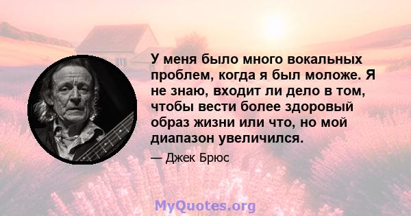 У меня было много вокальных проблем, когда я был моложе. Я не знаю, входит ли дело в том, чтобы вести более здоровый образ жизни или что, но мой диапазон увеличился.