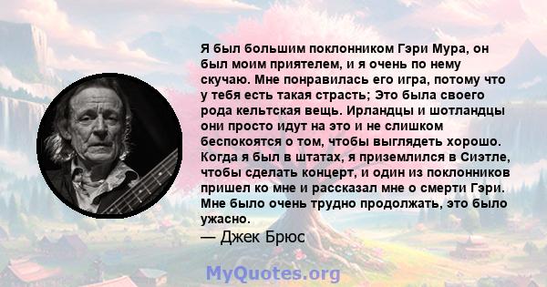 Я был большим поклонником Гэри Мура, он был моим приятелем, и я очень по нему скучаю. Мне понравилась его игра, потому что у тебя есть такая страсть; Это была своего рода кельтская вещь. Ирландцы и шотландцы они просто