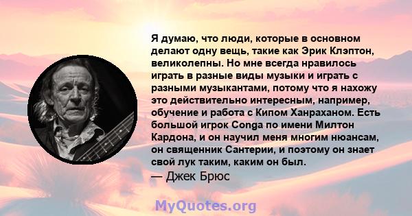 Я думаю, что люди, которые в основном делают одну вещь, такие как Эрик Клэптон, великолепны. Но мне всегда нравилось играть в разные виды музыки и играть с разными музыкантами, потому что я нахожу это действительно