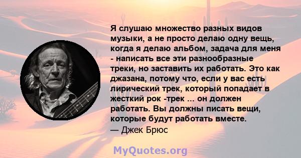 Я слушаю множество разных видов музыки, а не просто делаю одну вещь, когда я делаю альбом, задача для меня - написать все эти разнообразные треки, но заставить их работать. Это как джазана, потому что, если у вас есть