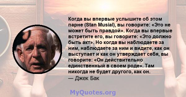 Когда вы впервые услышите об этом парне (Stan Musial), вы говорите: «Это не может быть правдой». Когда вы впервые встретите его, вы говорите: «Это должно быть акт». Но когда вы наблюдаете за ним, наблюдаете за ним и