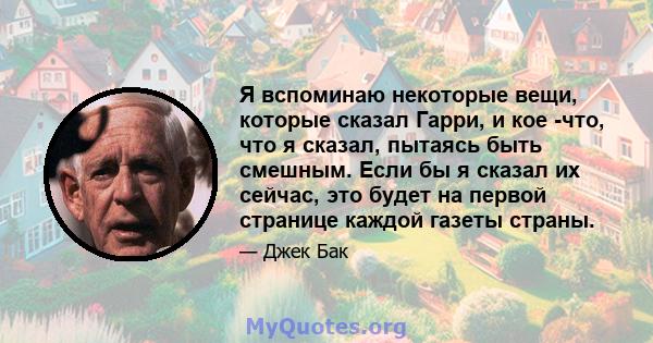 Я вспоминаю некоторые вещи, которые сказал Гарри, и кое -что, что я сказал, пытаясь быть смешным. Если бы я сказал их сейчас, это будет на первой странице каждой газеты страны.