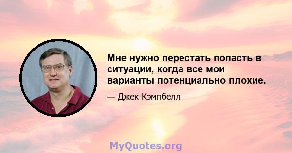 Мне нужно перестать попасть в ситуации, когда все мои варианты потенциально плохие.