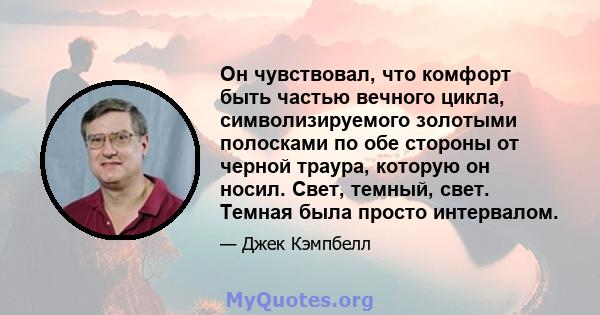 Он чувствовал, что комфорт быть частью вечного цикла, символизируемого золотыми полосками по обе стороны от черной траура, которую он носил. Свет, темный, свет. Темная была просто интервалом.