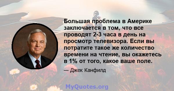 Большая проблема в Америке заключается в том, что все проводят 2-3 часа в день на просмотр телевизора. Если вы потратите такое же количество времени на чтение, вы окажетесь в 1% от того, какое ваше поле.