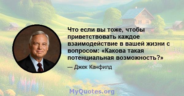 Что если вы тоже, чтобы приветствовать каждое взаимодействие в вашей жизни с вопросом: «Какова такая потенциальная возможность?»