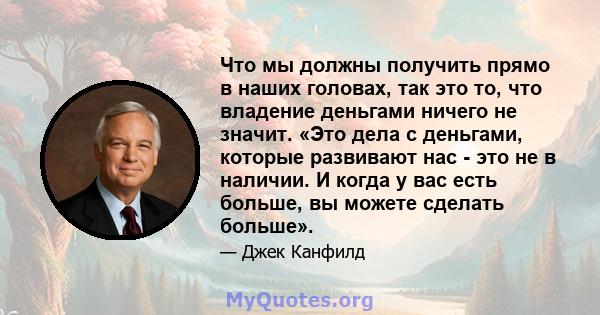 Что мы должны получить прямо в наших головах, так это то, что владение деньгами ничего не значит. «Это дела с деньгами, которые развивают нас - это не в наличии. И когда у вас есть больше, вы можете сделать больше».