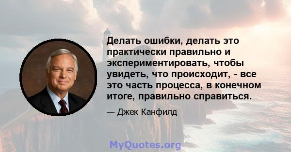 Делать ошибки, делать это практически правильно и экспериментировать, чтобы увидеть, что происходит, - все это часть процесса, в конечном итоге, правильно справиться.