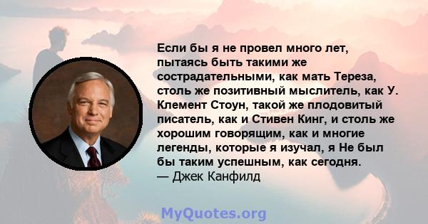 Если бы я не провел много лет, пытаясь быть такими же сострадательными, как мать Тереза, столь же позитивный мыслитель, как У. Клемент Стоун, такой же плодовитый писатель, как и Стивен Кинг, и столь же хорошим