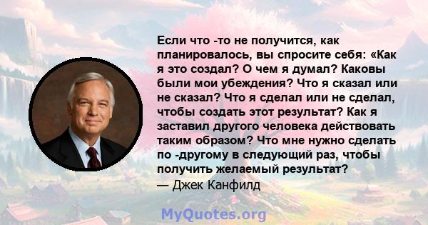 Если что -то не получится, как планировалось, вы спросите себя: «Как я это создал? О чем я думал? Каковы были мои убеждения? Что я сказал или не сказал? Что я сделал или не сделал, чтобы создать этот результат? Как я