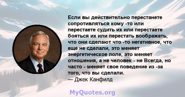 Если вы действительно перестанете сопротивляться кому -то или перестаете судить их или перестаете бояться их или перестать воображать, что они сделают что -то негативное, что еще не сделали, это меняет энергетическое