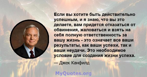 Если вы хотите быть действительно успешным, и я знаю, что вы это делаете, вам придется отказаться от обвинения, жаловаться и взять на себя полную ответственность за вашу жизнь - это означает все ваши результаты, как