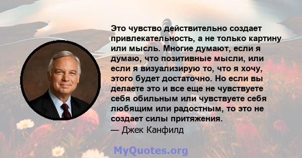 Это чувство действительно создает привлекательность, а не только картину или мысль. Многие думают, если я думаю, что позитивные мысли, или если я визуализирую то, что я хочу, этого будет достаточно. Но если вы делаете