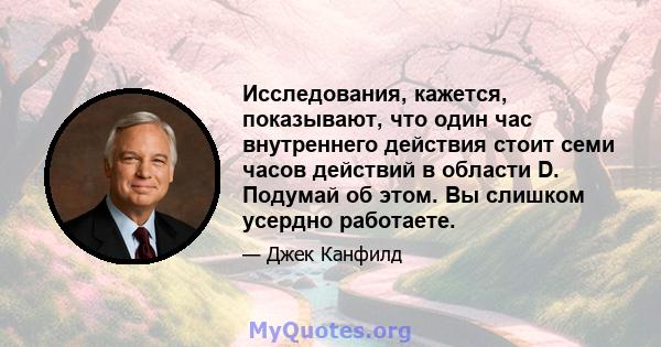 Исследования, кажется, показывают, что один час внутреннего действия стоит семи часов действий в области D. Подумай об этом. Вы слишком усердно работаете.