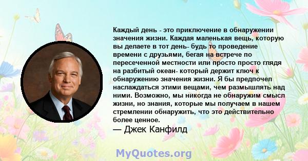 Каждый день - это приключение в обнаружении значения жизни. Каждая маленькая вещь, которую вы делаете в тот день- будь то проведение времени с друзьями, бегая на встрече по пересеченной местности или просто просто глядя 