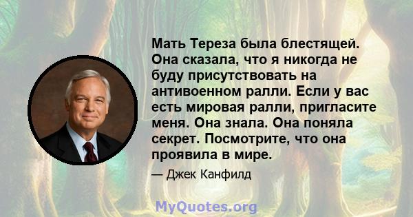 Мать Тереза ​​была блестящей. Она сказала, что я никогда не буду присутствовать на антивоенном ралли. Если у вас есть мировая ралли, пригласите меня. Она знала. Она поняла секрет. Посмотрите, что она проявила в мире.