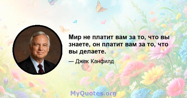 Мир не платит вам за то, что вы знаете, он платит вам за то, что вы делаете.