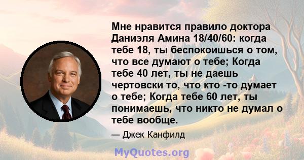 Мне нравится правило доктора Даниэля Амина 18/40/60: когда тебе 18, ты беспокоишься о том, что все думают о тебе; Когда тебе 40 лет, ты не даешь чертовски то, что кто -то думает о тебе; Когда тебе 60 лет, ты понимаешь,