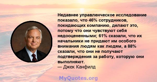 Недавнее управленческое исследование показало, что 46% сотрудников, покидающих компанию, делают это, потому что они чувствуют себя недооцененными; 61% сказали, что их начальники не придают им особого внимания людям как