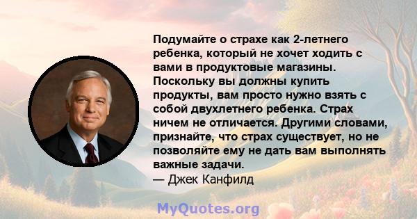 Подумайте о страхе как 2-летнего ребенка, который не хочет ходить с вами в продуктовые магазины. Поскольку вы должны купить продукты, вам просто нужно взять с собой двухлетнего ребенка. Страх ничем не отличается.