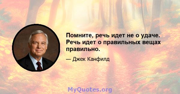 Помните, речь идет не о удаче. Речь идет о правильных вещах правильно.