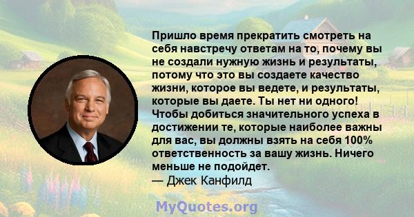 Пришло время прекратить смотреть на себя навстречу ответам на то, почему вы не создали нужную жизнь и результаты, потому что это вы создаете качество жизни, которое вы ведете, и результаты, которые вы даете. Ты нет ни