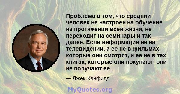 Проблема в том, что средний человек не настроен на обучение на протяжении всей жизни, не переходит на семинары и так далее. Если информация не на телевидении, а ее не в фильмах, которые они смотрят, и ее не в тех