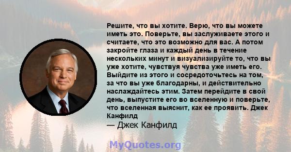 Решите, что вы хотите. Верю, что вы можете иметь это. Поверьте, вы заслуживаете этого и считаете, что это возможно для вас. А потом закройте глаза и каждый день в течение нескольких минут и визуализируйте то, что вы уже 