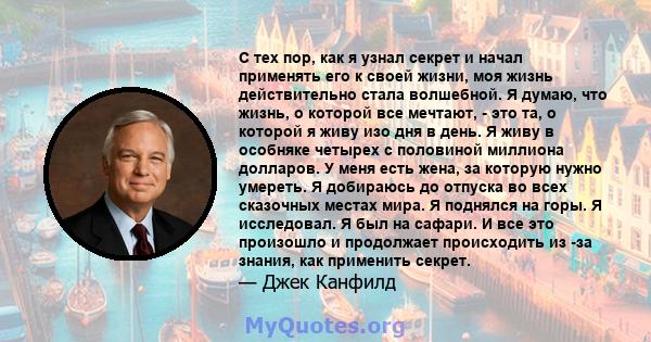 С тех пор, как я узнал секрет и начал применять его к своей жизни, моя жизнь действительно стала волшебной. Я думаю, что жизнь, о которой все мечтают, - это та, о которой я живу изо дня в день. Я живу в особняке четырех 