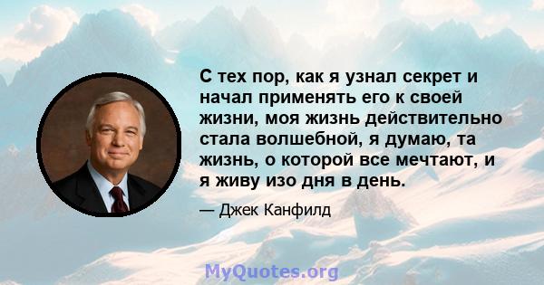 С тех пор, как я узнал секрет и начал применять его к своей жизни, моя жизнь действительно стала волшебной, я думаю, та жизнь, о которой все мечтают, и я живу изо дня в день.