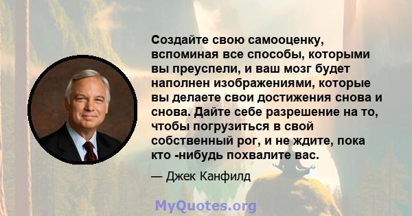 Создайте свою самооценку, вспоминая все способы, которыми вы преуспели, и ваш мозг будет наполнен изображениями, которые вы делаете свои достижения снова и снова. Дайте себе разрешение на то, чтобы погрузиться в свой