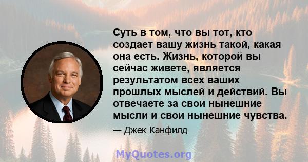 Суть в том, что вы тот, кто создает вашу жизнь такой, какая она есть. Жизнь, которой вы сейчас живете, является результатом всех ваших прошлых мыслей и действий. Вы отвечаете за свои нынешние мысли и свои нынешние