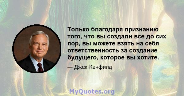 Только благодаря признанию того, что вы создали все до сих пор, вы можете взять на себя ответственность за создание будущего, которое вы хотите.