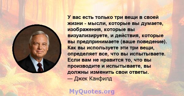 У вас есть только три вещи в своей жизни - мысли, которые вы думаете, изображения, которые вы визуализируете, и действия, которые вы предпринимаете (ваше поведение). Как вы используете эти три вещи, определяет все, что