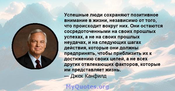 Успешные люди сохраняют позитивное внимание в жизни, независимо от того, что происходит вокруг них. Они остаются сосредоточенными на своих прошлых успехах, а не на своих прошлых неудачах, и на следующих шагах действия,