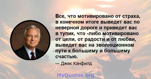 Все, что мотивировано от страха, в конечном итоге выведет вас по неверной дороге и приведет вас в тупик, что -либо мотивировано от цели, от радости и от любви, выведет вас на эволюционном пути к большему и большему