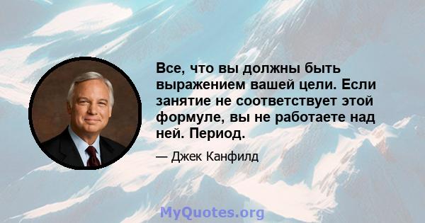 Все, что вы должны быть выражением вашей цели. Если занятие не соответствует этой формуле, вы не работаете над ней. Период.