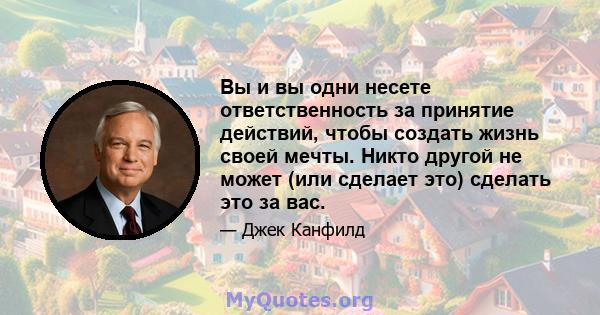 Вы и вы одни несете ответственность за принятие действий, чтобы создать жизнь своей мечты. Никто другой не может (или сделает это) сделать это за вас.