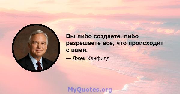 Вы либо создаете, либо разрешаете все, что происходит с вами.