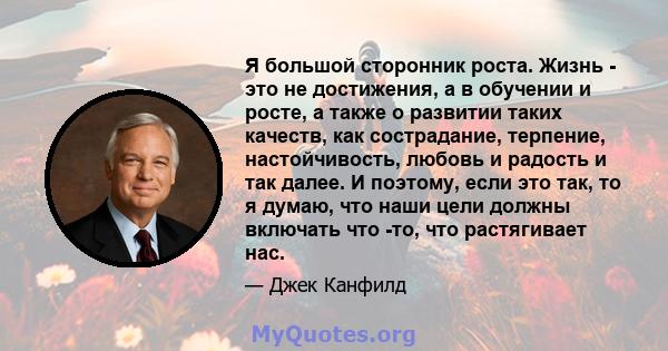 Я большой сторонник роста. Жизнь - это не достижения, а в обучении и росте, а также о развитии таких качеств, как сострадание, терпение, настойчивость, любовь и радость и так далее. И поэтому, если это так, то я думаю,