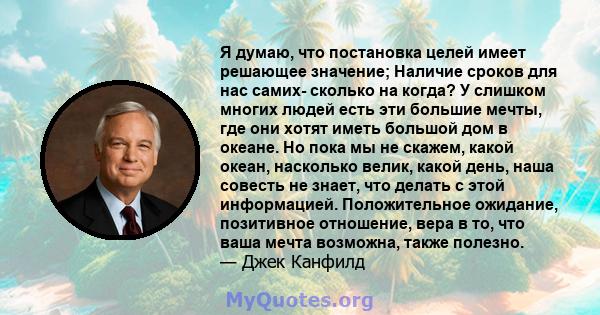 Я думаю, что постановка целей имеет решающее значение; Наличие сроков для нас самих- сколько на когда? У слишком многих людей есть эти большие мечты, где они хотят иметь большой дом в океане. Но пока мы не скажем, какой 