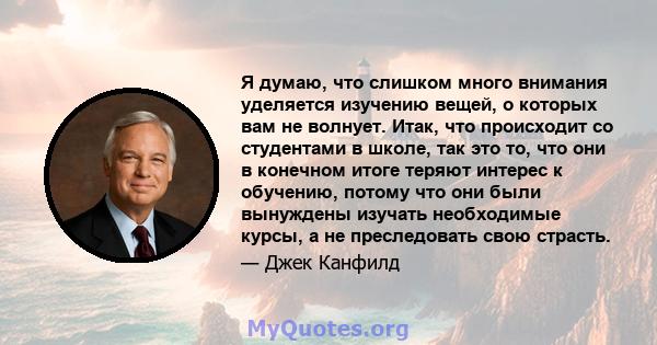 Я думаю, что слишком много внимания уделяется изучению вещей, о которых вам не волнует. Итак, что происходит со студентами в школе, так это то, что они в конечном итоге теряют интерес к обучению, потому что они были