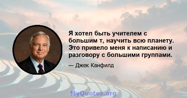 Я хотел быть учителем с большим т, научить всю планету. Это привело меня к написанию и разговору с большими группами.