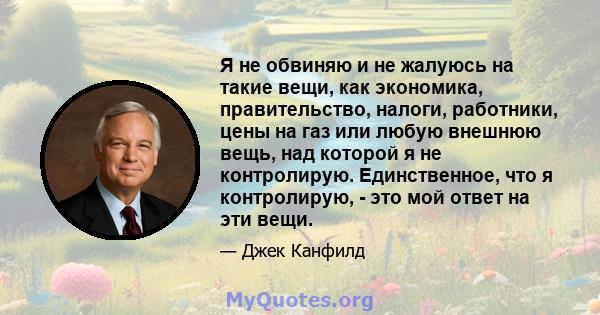 Я не обвиняю и не жалуюсь на такие вещи, как экономика, правительство, налоги, работники, цены на газ или любую внешнюю вещь, над которой я не контролирую. Единственное, что я контролирую, - это мой ответ на эти вещи.