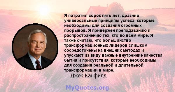 Я потратил сорок пять лет, дразнив универсальные принципы успеха, которые необходимы для создания огромных прорывов. Я привержен преподаванию и распространению тех, кто во всем мире. Я также считаю, что большинство