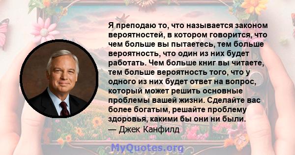 Я преподаю то, что называется законом вероятностей, в котором говорится, что чем больше вы пытаетесь, тем больше вероятность, что один из них будет работать. Чем больше книг вы читаете, тем больше вероятность того, что